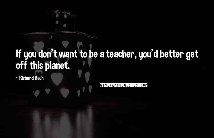 Richard Bach Quotes: If you don't want to be a teacher, you'd better get off this planet.