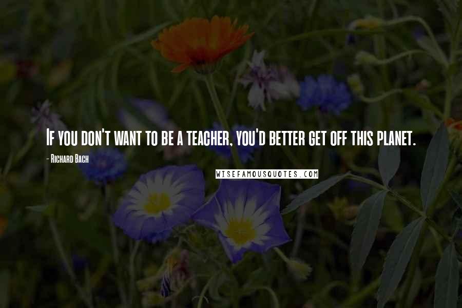 Richard Bach Quotes: If you don't want to be a teacher, you'd better get off this planet.