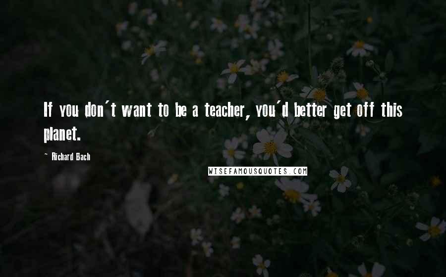 Richard Bach Quotes: If you don't want to be a teacher, you'd better get off this planet.