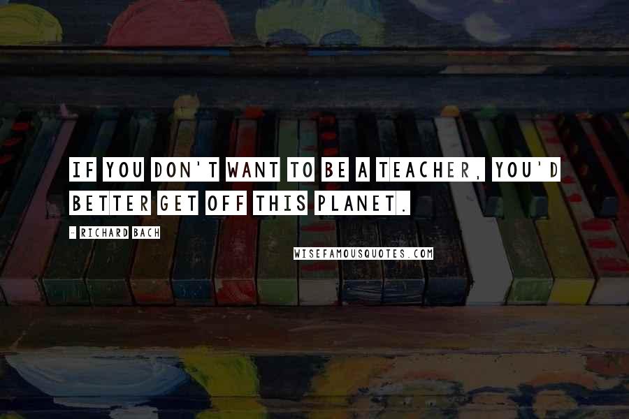 Richard Bach Quotes: If you don't want to be a teacher, you'd better get off this planet.