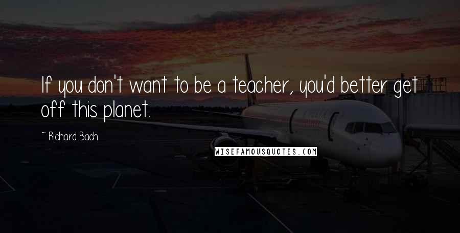 Richard Bach Quotes: If you don't want to be a teacher, you'd better get off this planet.