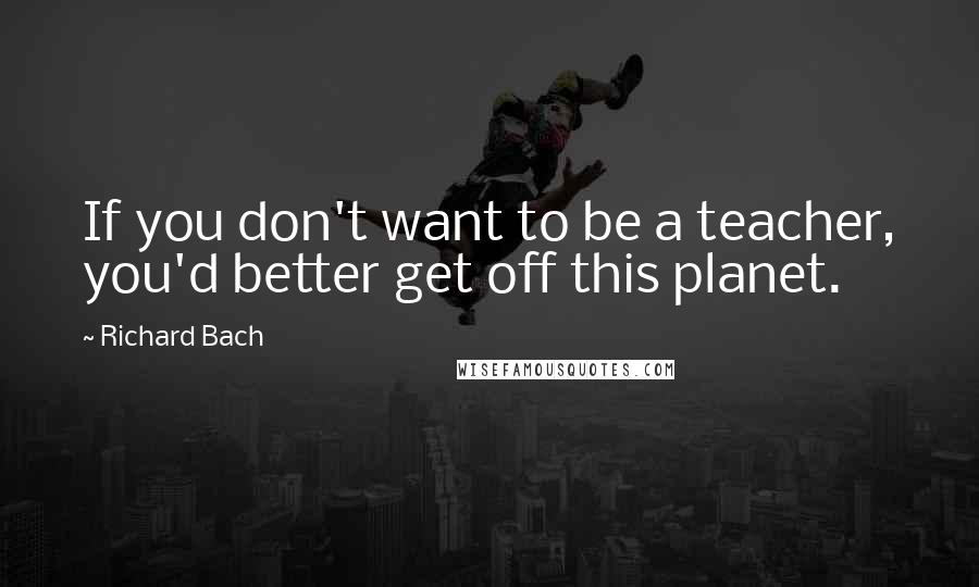 Richard Bach Quotes: If you don't want to be a teacher, you'd better get off this planet.