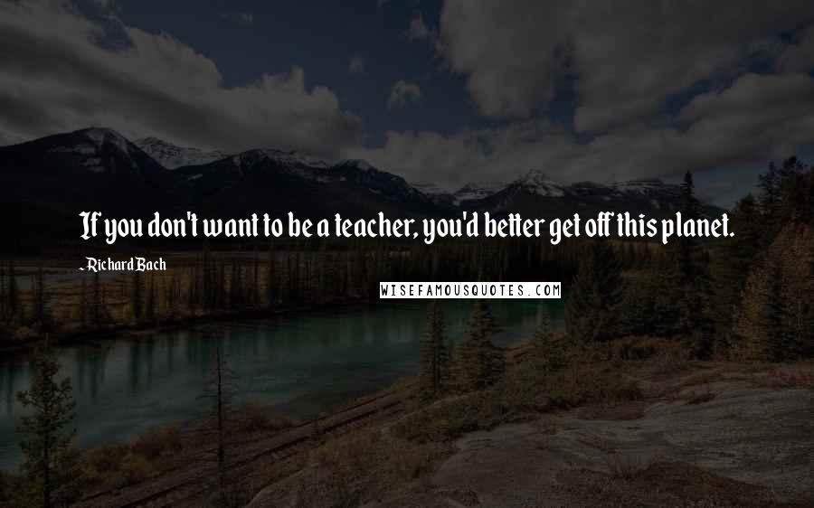 Richard Bach Quotes: If you don't want to be a teacher, you'd better get off this planet.