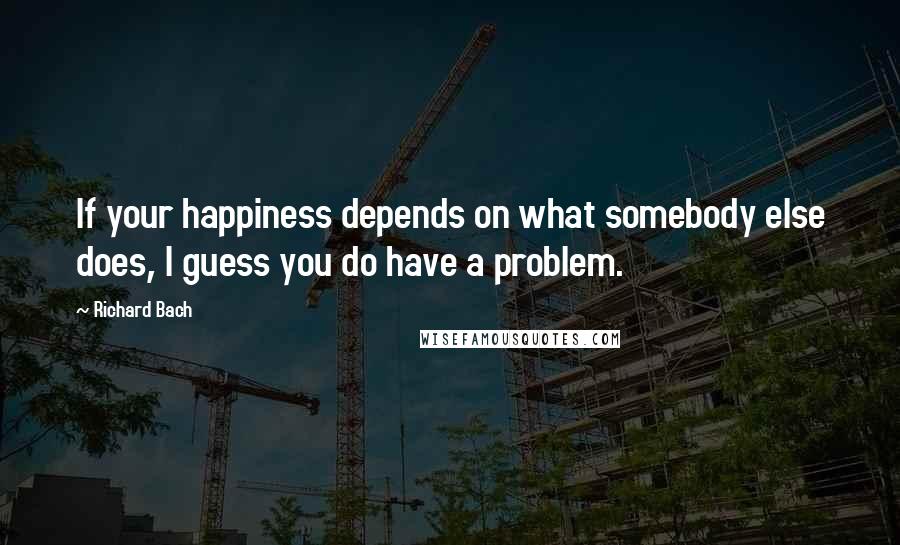 Richard Bach Quotes: If your happiness depends on what somebody else does, I guess you do have a problem.