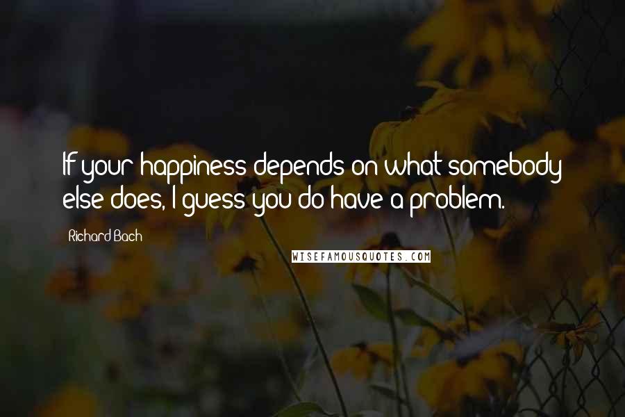 Richard Bach Quotes: If your happiness depends on what somebody else does, I guess you do have a problem.