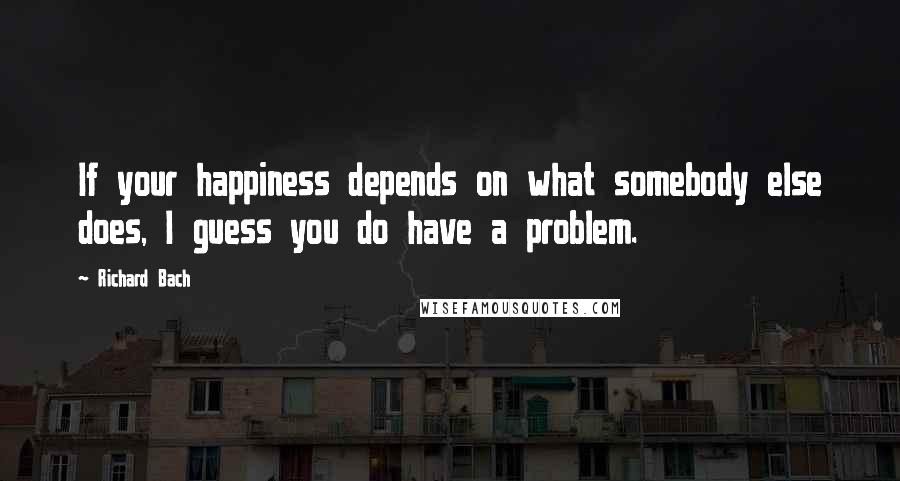 Richard Bach Quotes: If your happiness depends on what somebody else does, I guess you do have a problem.