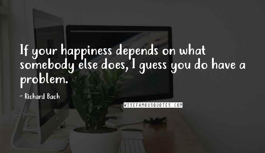 Richard Bach Quotes: If your happiness depends on what somebody else does, I guess you do have a problem.