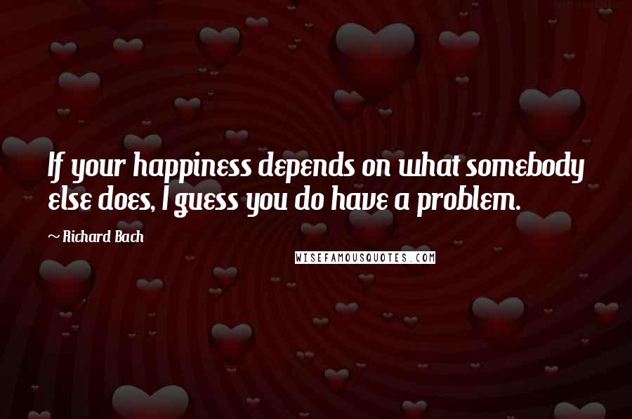 Richard Bach Quotes: If your happiness depends on what somebody else does, I guess you do have a problem.