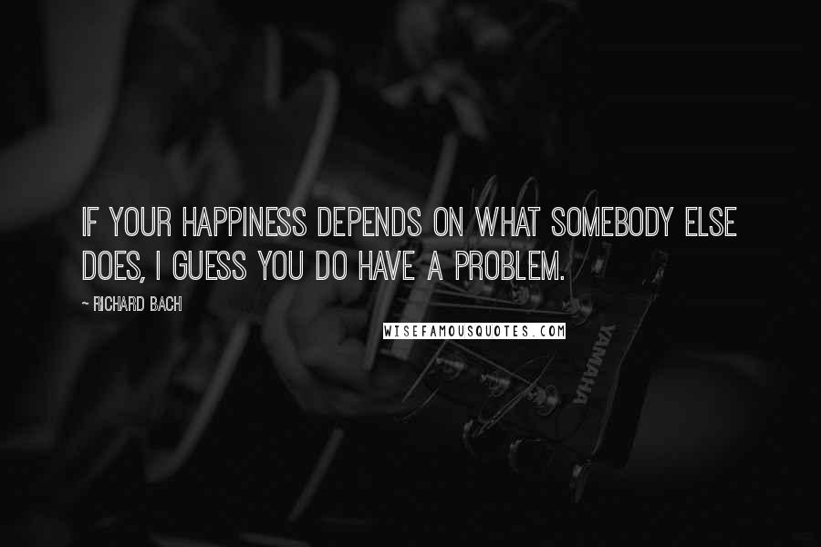 Richard Bach Quotes: If your happiness depends on what somebody else does, I guess you do have a problem.