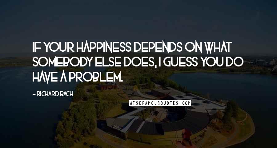 Richard Bach Quotes: If your happiness depends on what somebody else does, I guess you do have a problem.