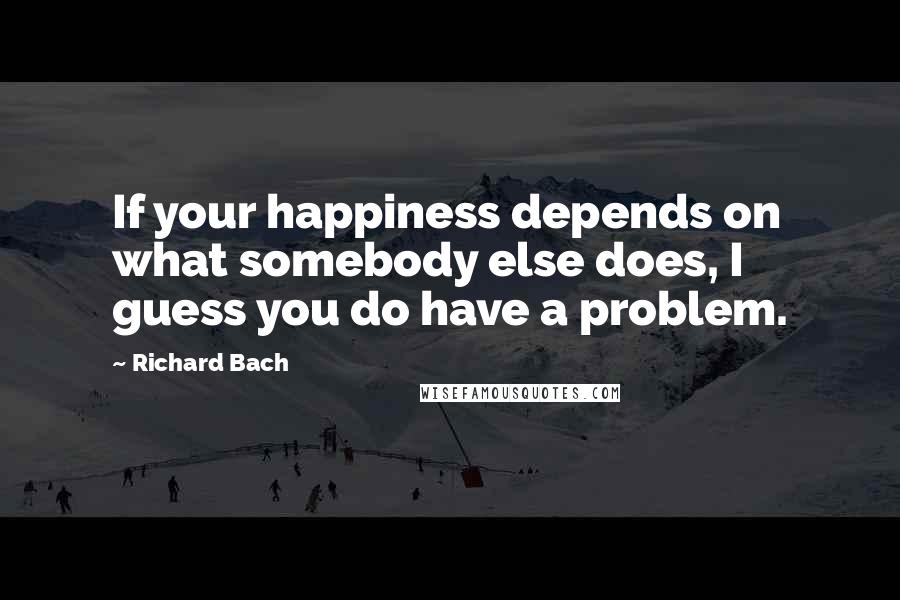 Richard Bach Quotes: If your happiness depends on what somebody else does, I guess you do have a problem.