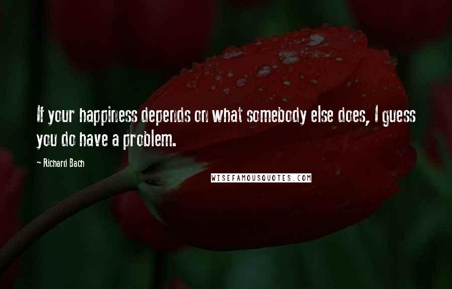 Richard Bach Quotes: If your happiness depends on what somebody else does, I guess you do have a problem.