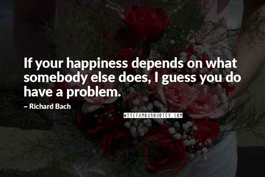 Richard Bach Quotes: If your happiness depends on what somebody else does, I guess you do have a problem.