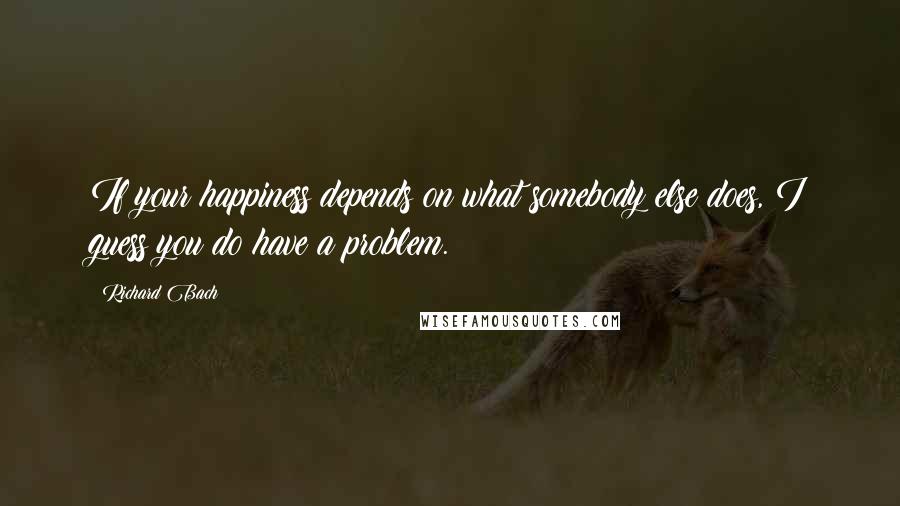 Richard Bach Quotes: If your happiness depends on what somebody else does, I guess you do have a problem.