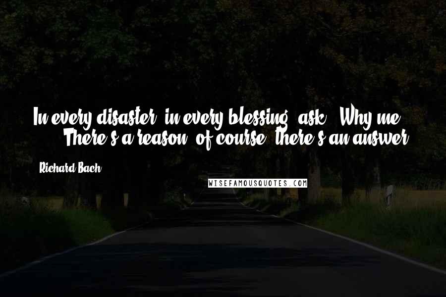 Richard Bach Quotes: In every disaster, in every blessing, ask, "Why me?"       There's a reason, of course, there's an answer.