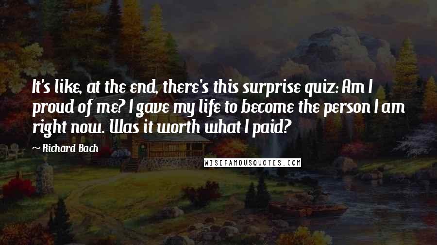 Richard Bach Quotes: It's like, at the end, there's this surprise quiz: Am I proud of me? I gave my life to become the person I am right now. Was it worth what I paid?