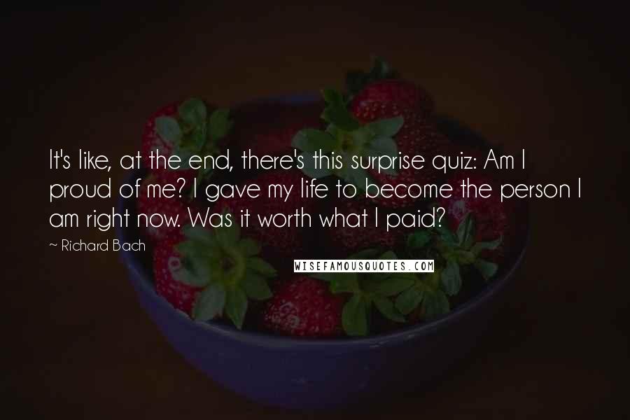 Richard Bach Quotes: It's like, at the end, there's this surprise quiz: Am I proud of me? I gave my life to become the person I am right now. Was it worth what I paid?