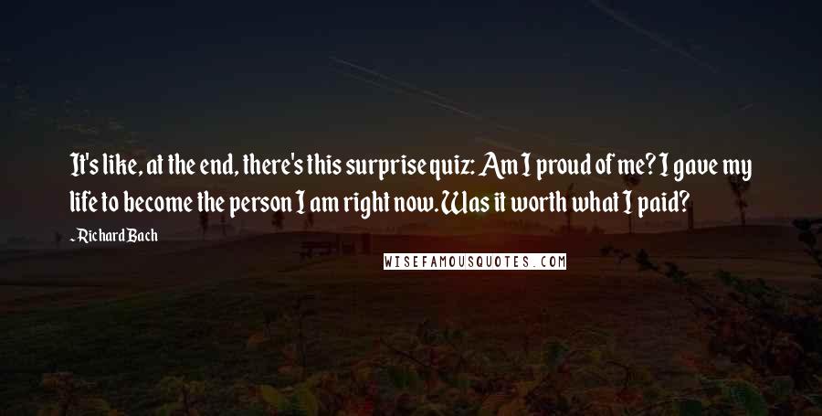Richard Bach Quotes: It's like, at the end, there's this surprise quiz: Am I proud of me? I gave my life to become the person I am right now. Was it worth what I paid?