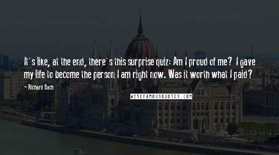 Richard Bach Quotes: It's like, at the end, there's this surprise quiz: Am I proud of me? I gave my life to become the person I am right now. Was it worth what I paid?