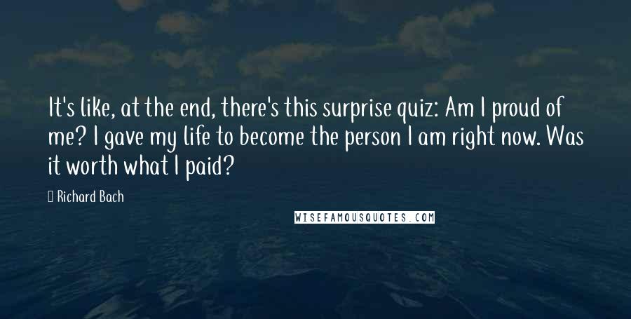 Richard Bach Quotes: It's like, at the end, there's this surprise quiz: Am I proud of me? I gave my life to become the person I am right now. Was it worth what I paid?