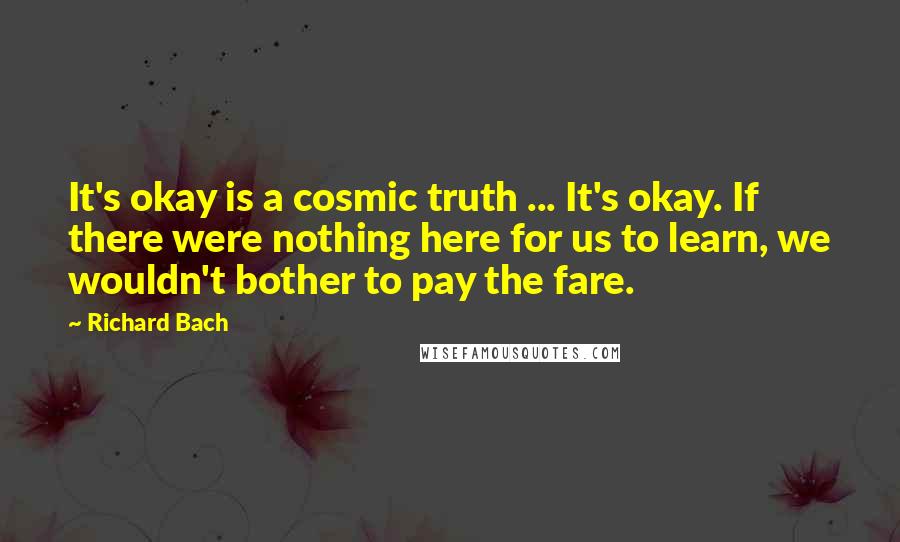 Richard Bach Quotes: It's okay is a cosmic truth ... It's okay. If there were nothing here for us to learn, we wouldn't bother to pay the fare.