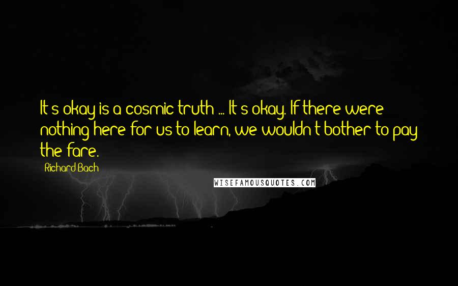 Richard Bach Quotes: It's okay is a cosmic truth ... It's okay. If there were nothing here for us to learn, we wouldn't bother to pay the fare.