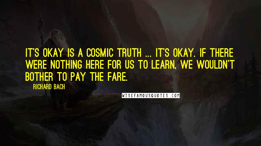 Richard Bach Quotes: It's okay is a cosmic truth ... It's okay. If there were nothing here for us to learn, we wouldn't bother to pay the fare.