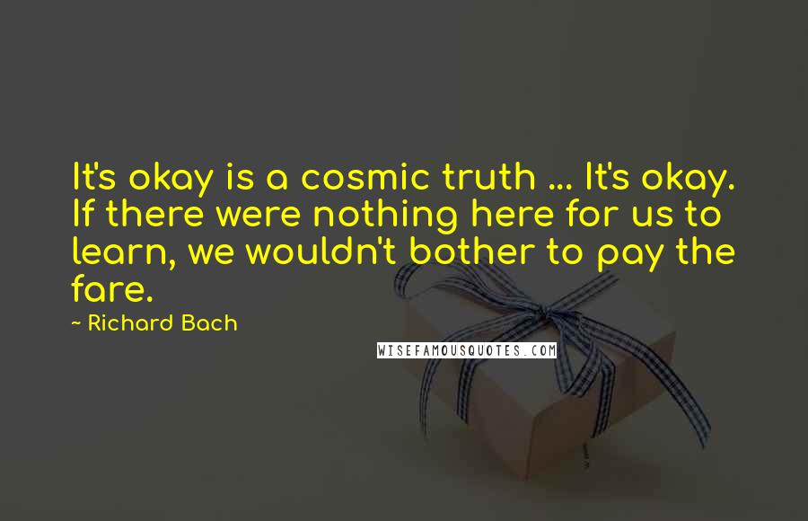 Richard Bach Quotes: It's okay is a cosmic truth ... It's okay. If there were nothing here for us to learn, we wouldn't bother to pay the fare.