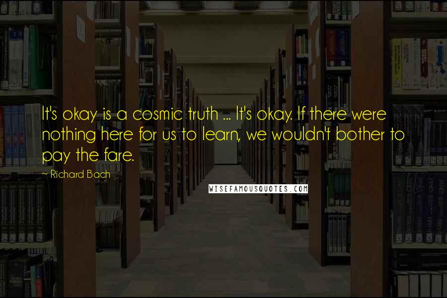 Richard Bach Quotes: It's okay is a cosmic truth ... It's okay. If there were nothing here for us to learn, we wouldn't bother to pay the fare.