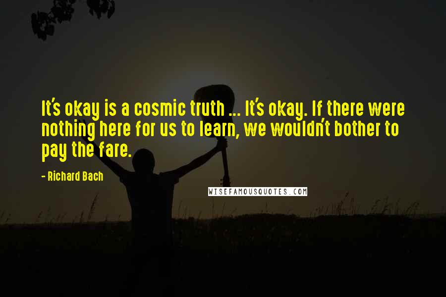 Richard Bach Quotes: It's okay is a cosmic truth ... It's okay. If there were nothing here for us to learn, we wouldn't bother to pay the fare.