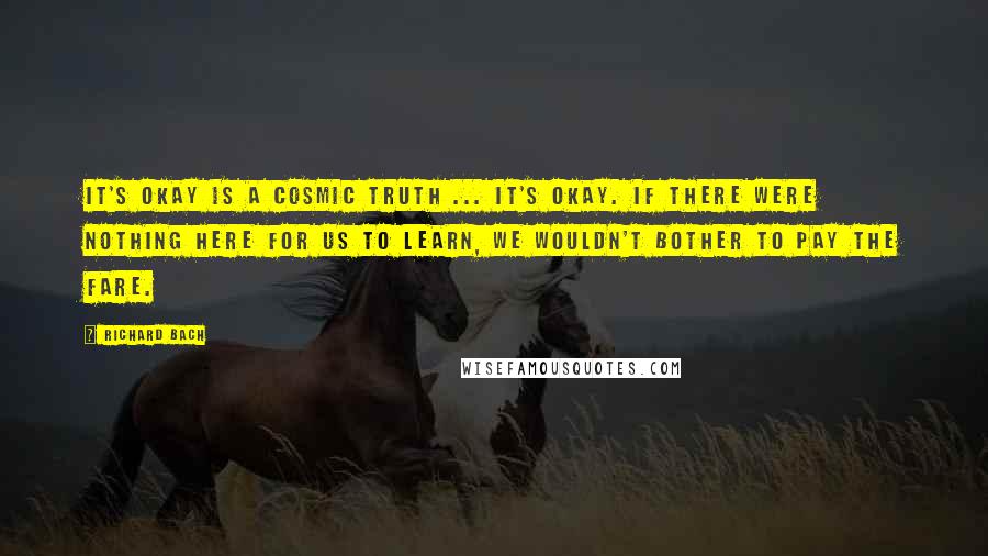 Richard Bach Quotes: It's okay is a cosmic truth ... It's okay. If there were nothing here for us to learn, we wouldn't bother to pay the fare.