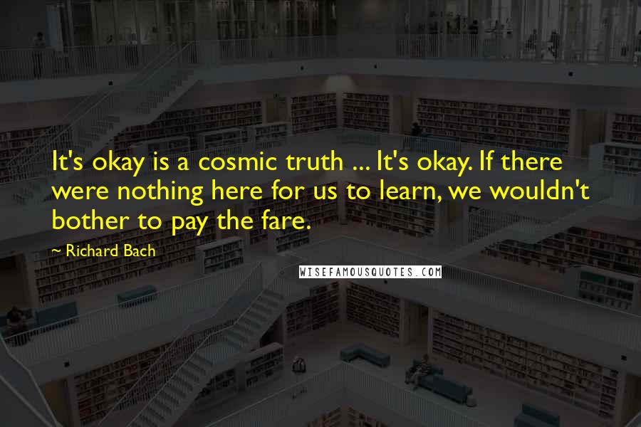 Richard Bach Quotes: It's okay is a cosmic truth ... It's okay. If there were nothing here for us to learn, we wouldn't bother to pay the fare.