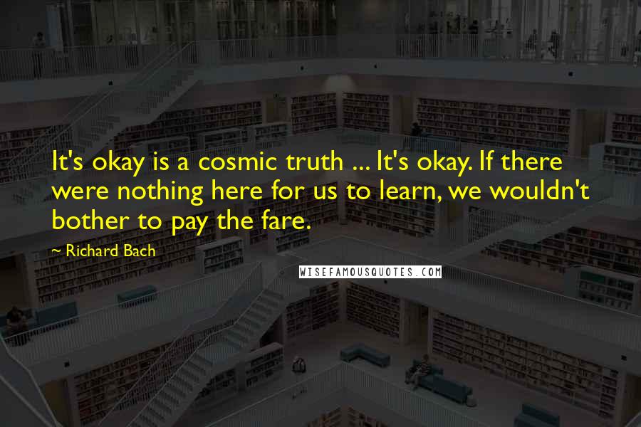 Richard Bach Quotes: It's okay is a cosmic truth ... It's okay. If there were nothing here for us to learn, we wouldn't bother to pay the fare.