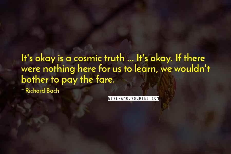 Richard Bach Quotes: It's okay is a cosmic truth ... It's okay. If there were nothing here for us to learn, we wouldn't bother to pay the fare.