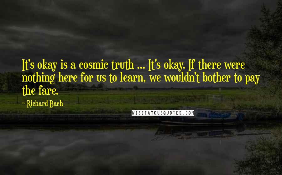 Richard Bach Quotes: It's okay is a cosmic truth ... It's okay. If there were nothing here for us to learn, we wouldn't bother to pay the fare.