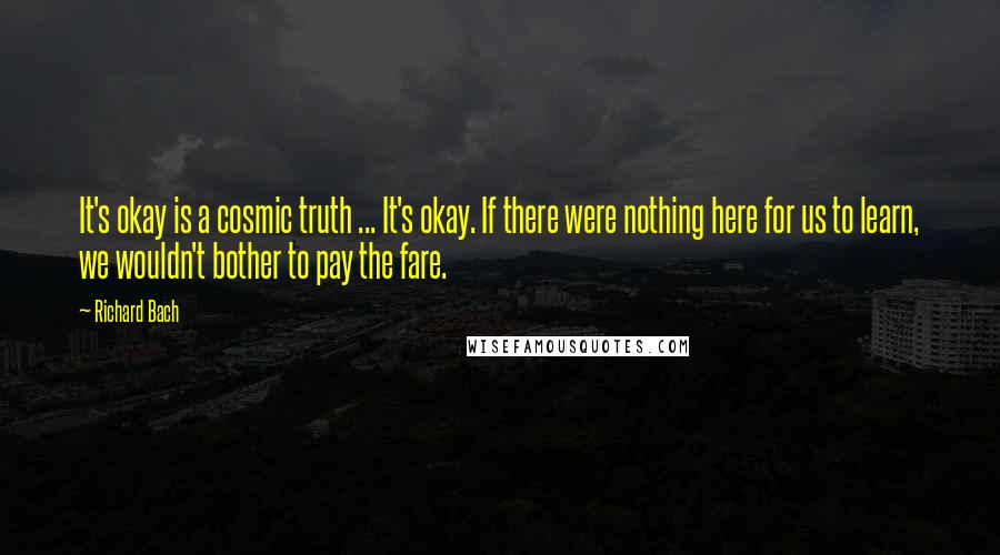 Richard Bach Quotes: It's okay is a cosmic truth ... It's okay. If there were nothing here for us to learn, we wouldn't bother to pay the fare.