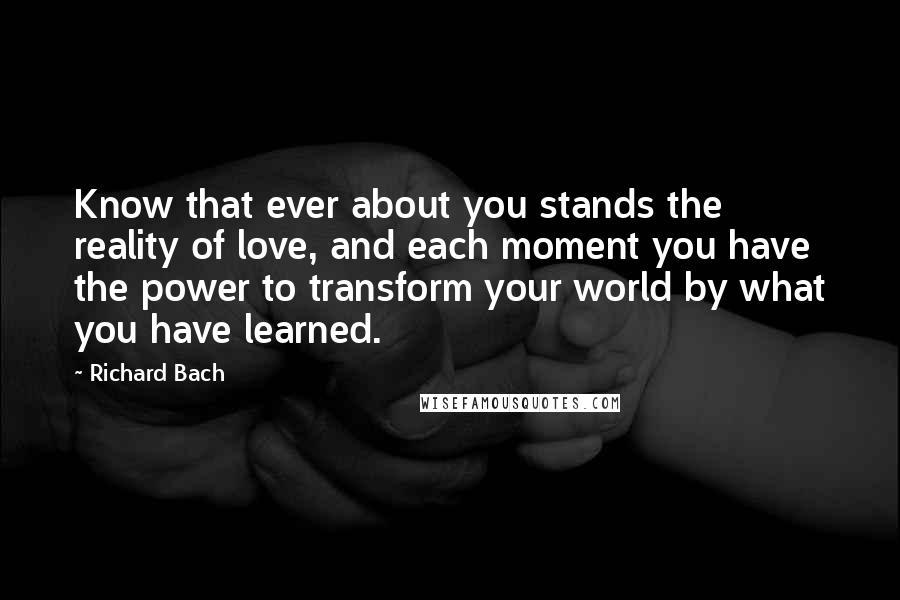 Richard Bach Quotes: Know that ever about you stands the reality of love, and each moment you have the power to transform your world by what you have learned.