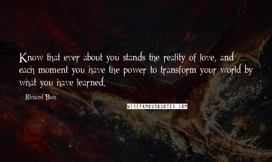 Richard Bach Quotes: Know that ever about you stands the reality of love, and each moment you have the power to transform your world by what you have learned.