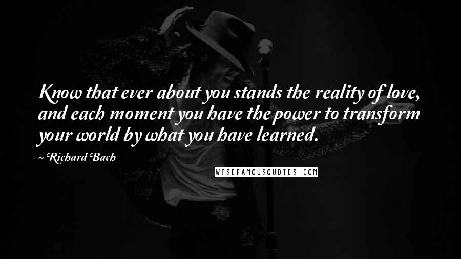 Richard Bach Quotes: Know that ever about you stands the reality of love, and each moment you have the power to transform your world by what you have learned.