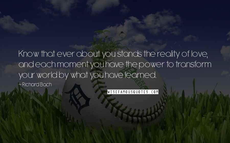 Richard Bach Quotes: Know that ever about you stands the reality of love, and each moment you have the power to transform your world by what you have learned.