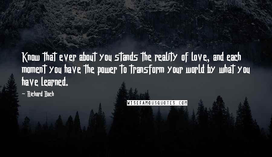 Richard Bach Quotes: Know that ever about you stands the reality of love, and each moment you have the power to transform your world by what you have learned.