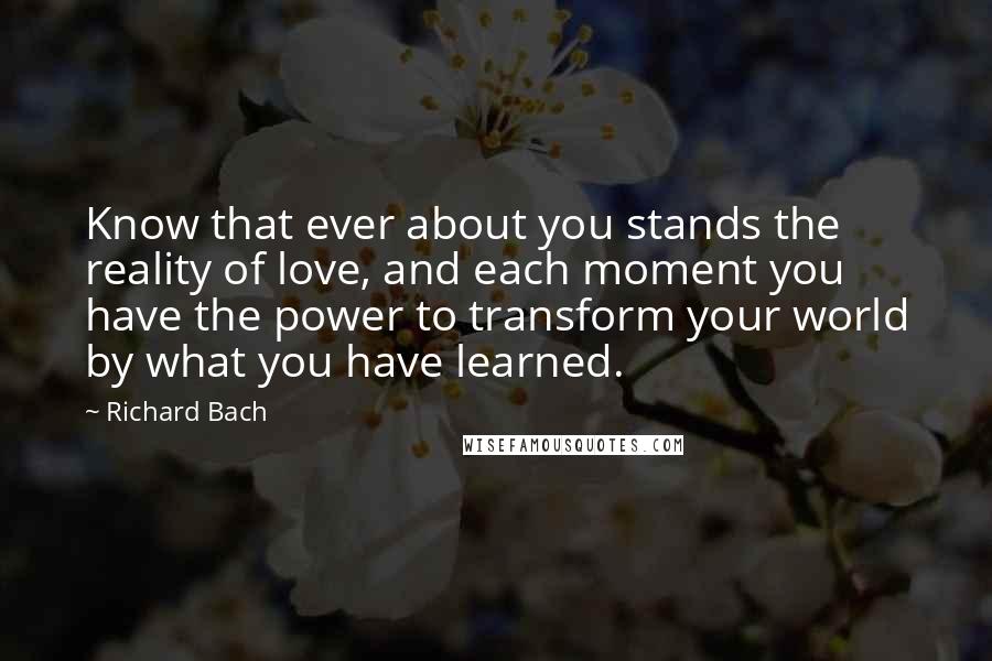 Richard Bach Quotes: Know that ever about you stands the reality of love, and each moment you have the power to transform your world by what you have learned.