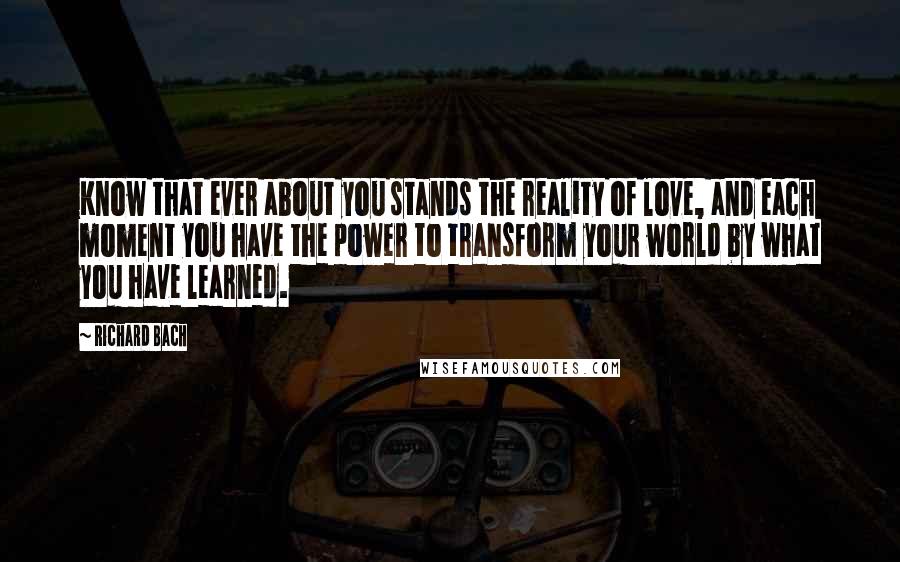 Richard Bach Quotes: Know that ever about you stands the reality of love, and each moment you have the power to transform your world by what you have learned.