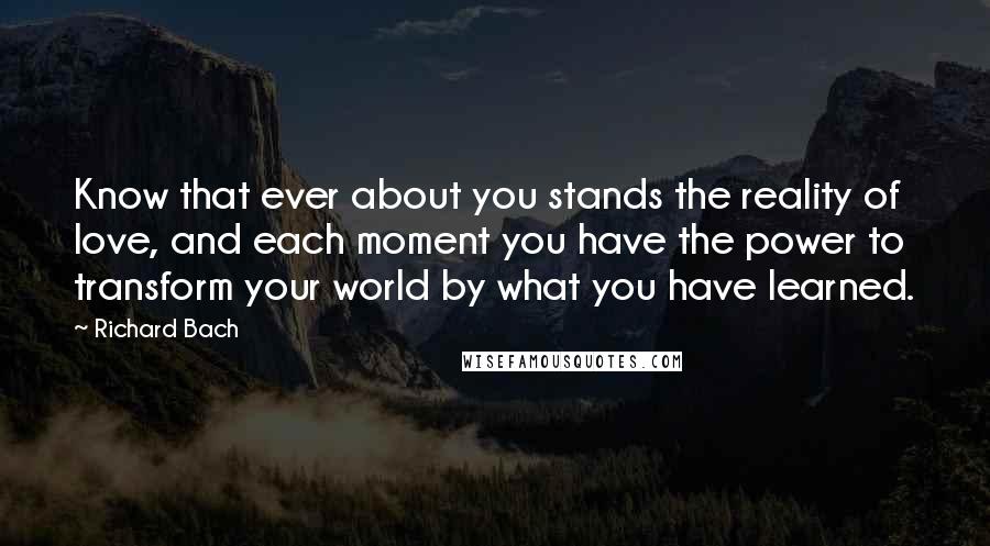 Richard Bach Quotes: Know that ever about you stands the reality of love, and each moment you have the power to transform your world by what you have learned.