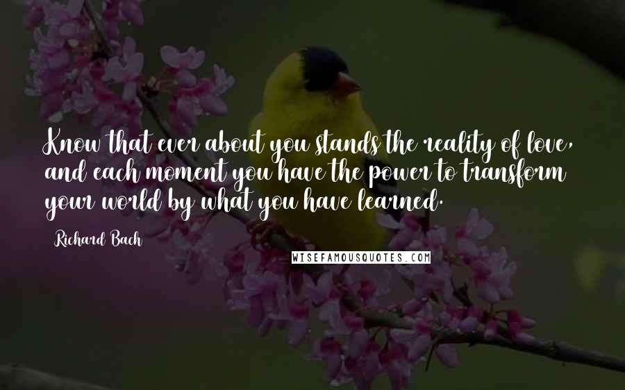 Richard Bach Quotes: Know that ever about you stands the reality of love, and each moment you have the power to transform your world by what you have learned.