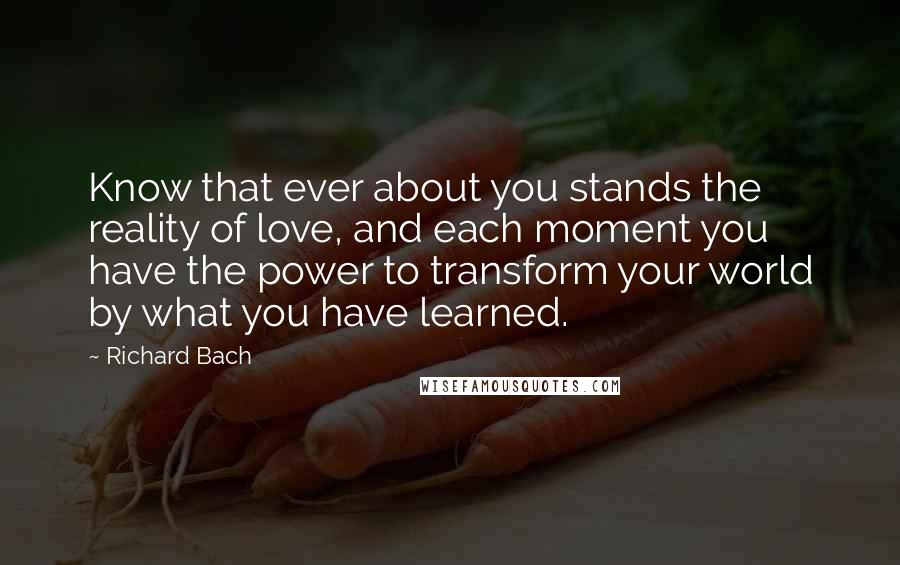 Richard Bach Quotes: Know that ever about you stands the reality of love, and each moment you have the power to transform your world by what you have learned.