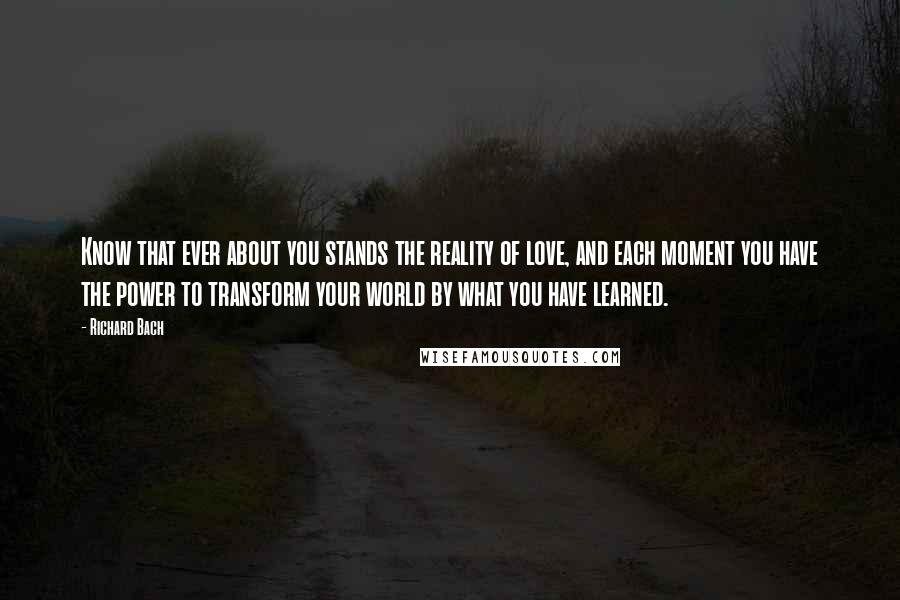 Richard Bach Quotes: Know that ever about you stands the reality of love, and each moment you have the power to transform your world by what you have learned.