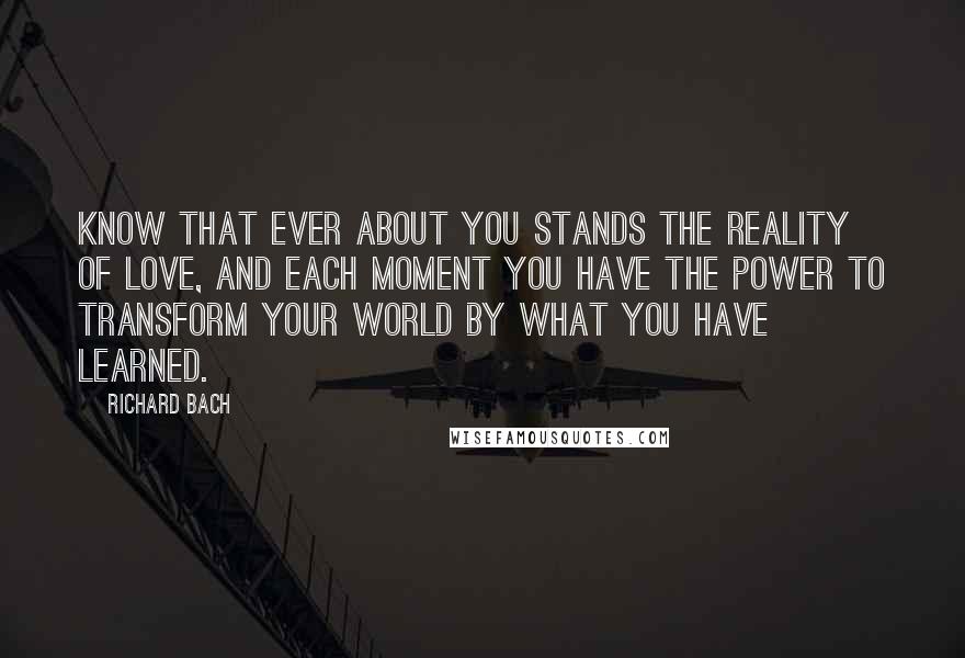 Richard Bach Quotes: Know that ever about you stands the reality of love, and each moment you have the power to transform your world by what you have learned.