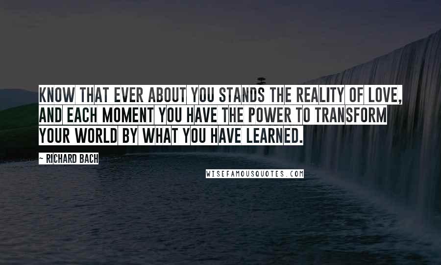 Richard Bach Quotes: Know that ever about you stands the reality of love, and each moment you have the power to transform your world by what you have learned.