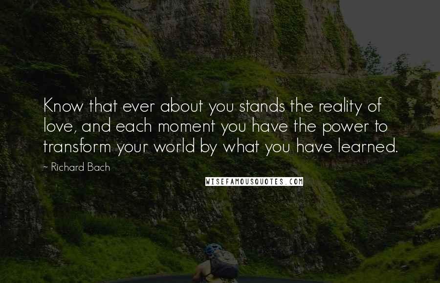 Richard Bach Quotes: Know that ever about you stands the reality of love, and each moment you have the power to transform your world by what you have learned.
